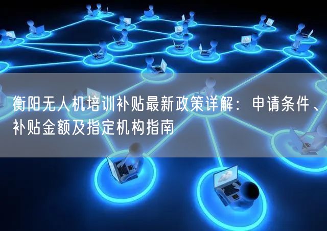 衡阳无人机培训补贴最新政策详解:申请条件、补贴金额及指定机构指南