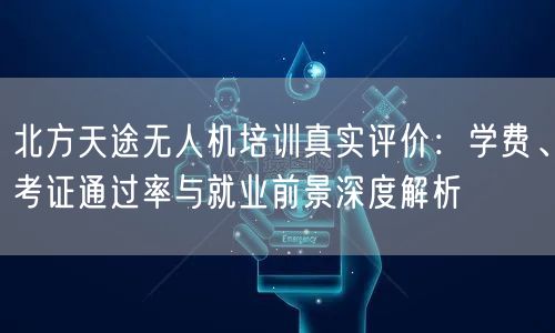 北方天途无人机培训真实评价:学费、考证通过率与就业前景深度解析