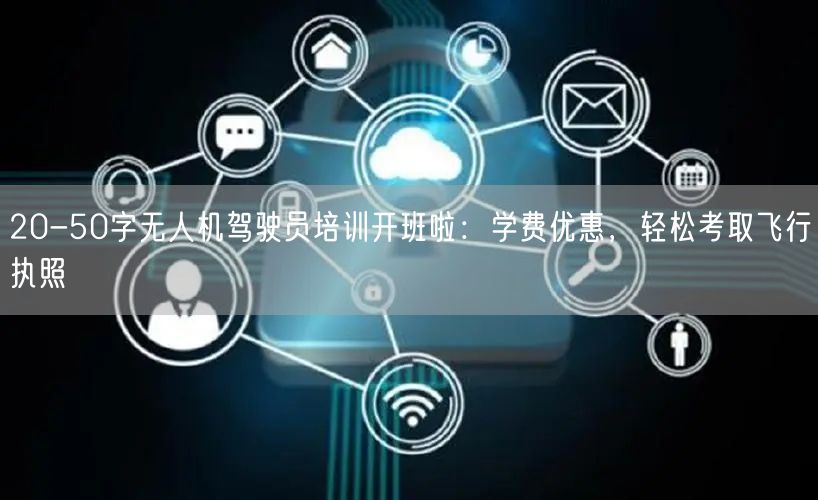 20-50字无人机驾驶员培训开班啦：学费优惠，轻松考取飞行执照