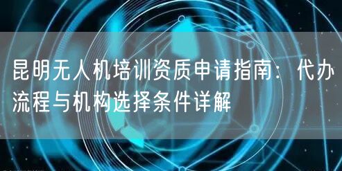 昆明无人机培训资质申请指南:代办流程与机构选择条件详解