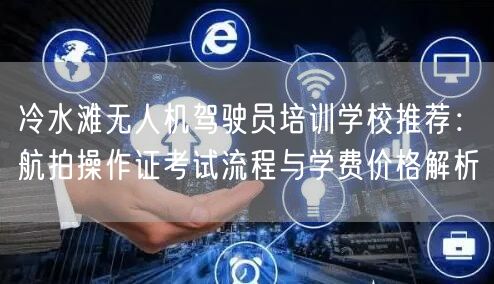 冷水滩无人机驾驶员培训学校推荐：航拍操作证考试流程与学费价格解析