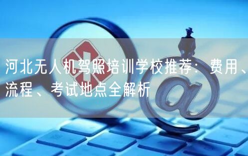 河北无人机驾照培训学校推荐:费用、流程、考试地点全解析