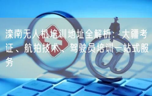 滦南无人机培训地址全解析：大疆考证、航拍技术、驾驶员培训一站式服务