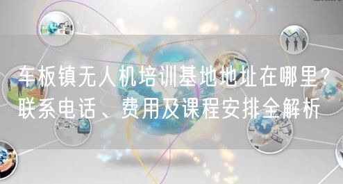 车板镇无人机培训基地地址在哪里?联系电话、费用及课程安排全解析 车板镇无人机培训基地地址在哪里?联系电话、费用及课程安排全解析