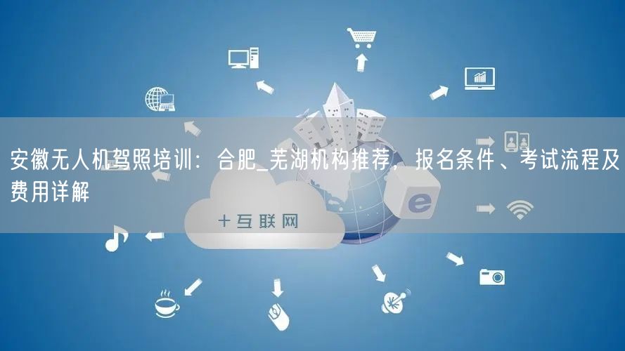 安徽无人机驾照培训：合肥_芜湖机构推荐，报名条件、考试流程及费用详解