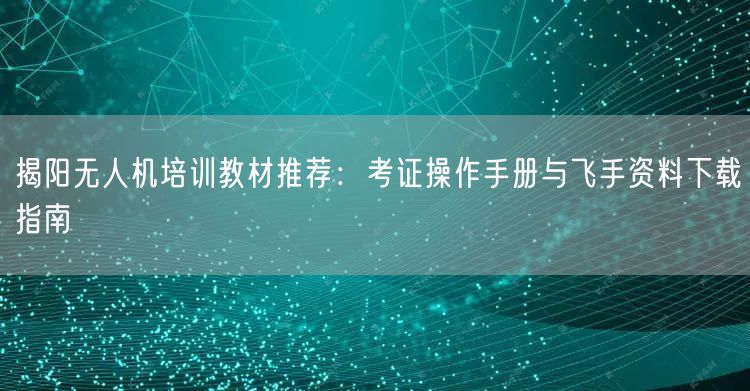 揭阳无人机培训教材推荐：考证操作手册与飞手资料下载指南