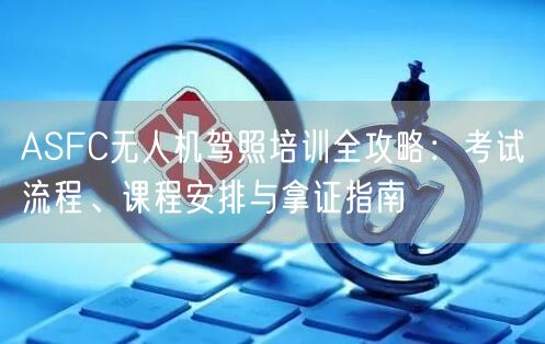 ASFC无人机驾照培训全攻略：考试流程、课程安排与拿证指南