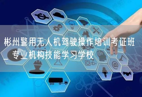 彬州警用无人机驾驶操作培训考证班 _ 专业机构技能学习学校