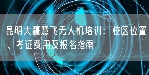昆明大疆慧飞无人机培训：校区位置、考证费用及报名指南