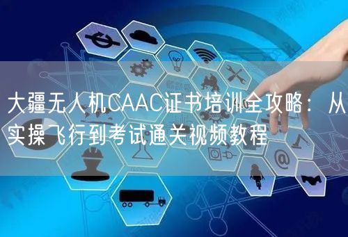 大疆无人机CAAC证书培训全攻略：从实操飞行到考试通关视频教程