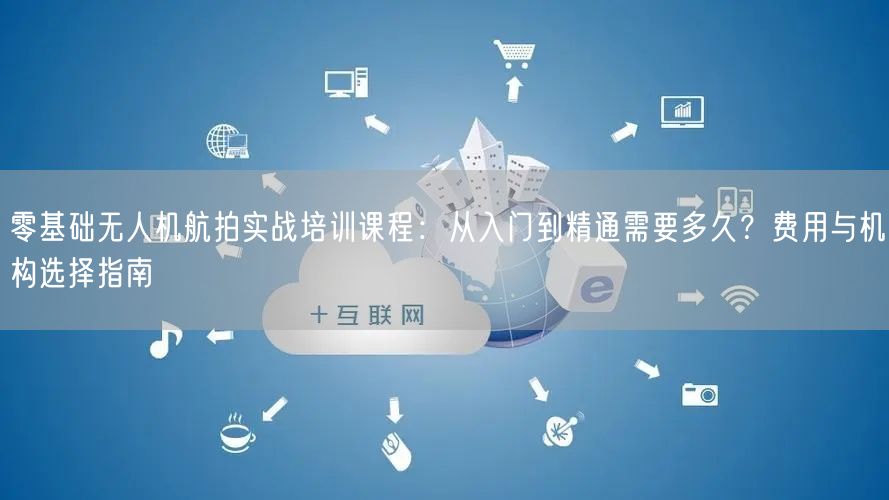 零基础无人机航拍实战培训课程：从入门到精通需要多久？费用与机构选择指南