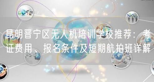 昆明晋宁区无人机培训学校推荐：考证费用、报名条件及短期航拍班详解