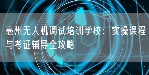 亳州无人机调试培训学校：实操课程与考证辅导全攻略