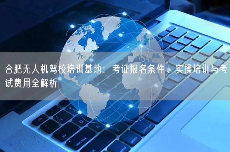 合肥无人机驾校培训基地:考证报名条件、实操培训与考试费用全解析