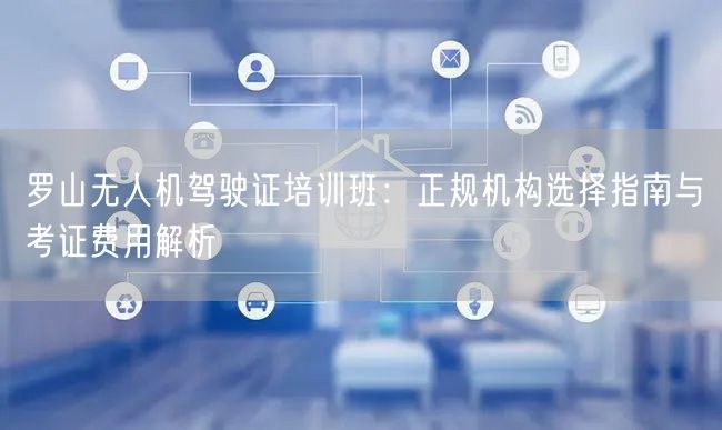 罗山无人机驾驶证培训班：正规机构选择指南与考证费用解析