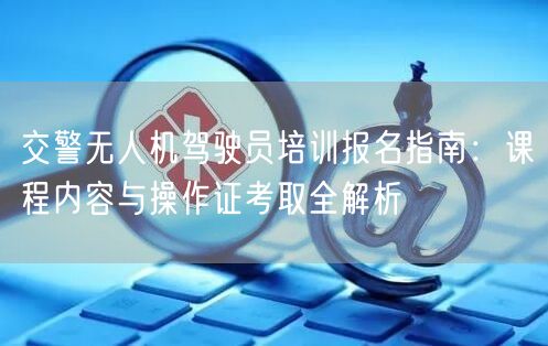 交警无人机驾驶员培训报名指南：课程内容与操作证考取全解析