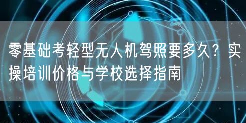 零基础考轻型无人机驾照要多久？实操培训价格与学校选择指南