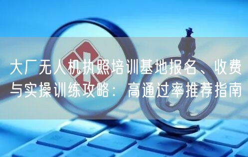 大厂无人机执照培训基地报名、收费与实操训练攻略：高通过率推荐指南