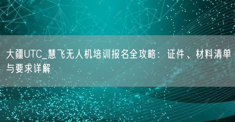 大疆UTC_慧飞无人机培训报名全攻略:证件、材料清单与要求详解 大疆UTC_慧飞无人机培训报名全攻略:证件、材料清单与要求详解