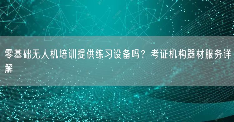 零基础无人机培训提供练习设备吗？考证机构器材服务详解