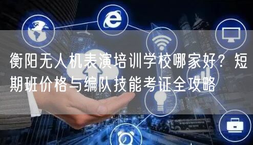 衡阳无人机表演培训学校哪家好？短期班价格与编队技能考证全攻略