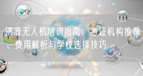 济源无人机培训指南：考证机构推荐、费用解析与学校选择技巧