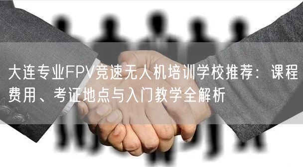 大连专业FPV竞速无人机培训学校推荐：课程费用、考证地点与入门教学全解析