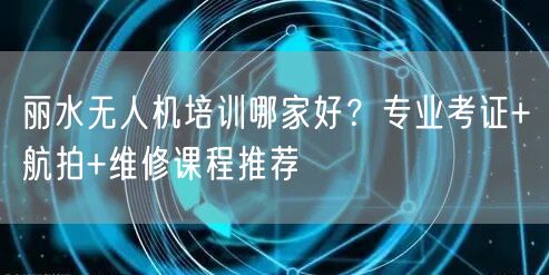 丽水无人机培训哪家好？专业考证+航拍+维修课程推荐