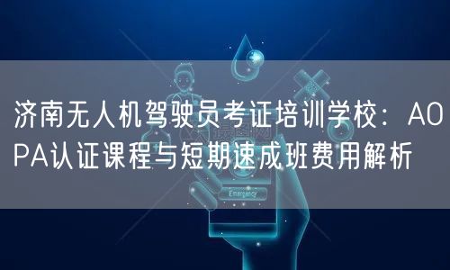 济南无人机驾驶员考证培训学校:AOPA认证课程与短期速成班费用解析