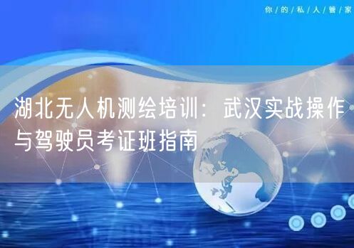 湖北无人机测绘培训:武汉实战操作与驾驶员考证班指南