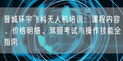 晋城环宇飞科无人机培训:课程内容、价格明细、驾照考试与操作技能全指南
