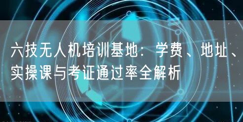 六技无人机培训基地:学费、地址、实操课与考证通过率全解析