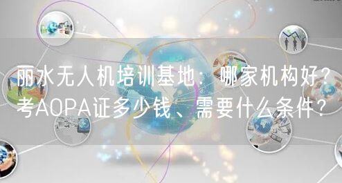 丽水无人机培训基地：哪家机构好？考AOPA证多少钱、需要什么条件？