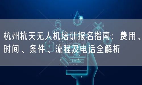 杭州杭天无人机培训报名指南：费用、时间、条件、流程及电话全解析