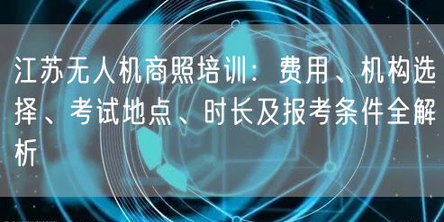 江苏无人机商照培训：费用、机构选择、考试地点、时长及报考条件全解析