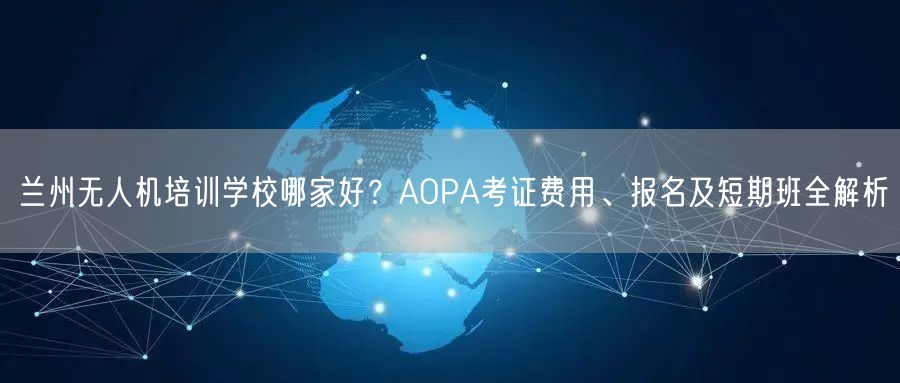 兰州无人机培训学校哪家好？AOPA考证费用、报名及短期班全解析