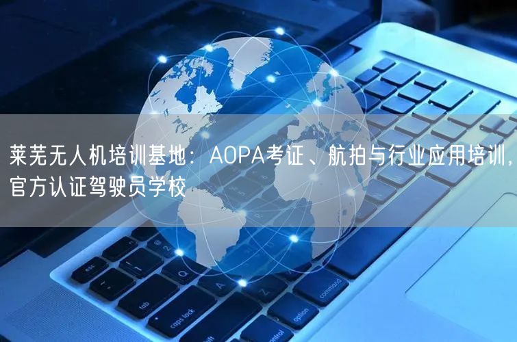 莱芜无人机培训基地：AOPA考证、航拍与行业应用培训，官方认证驾驶员学校
