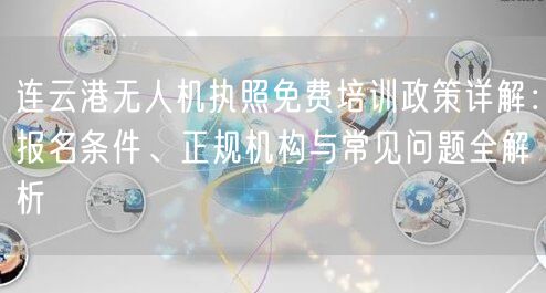 连云港无人机执照免费培训政策详解:报名条件、正规机构与常见问题全解析