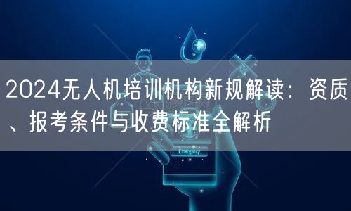 2024无人机培训机构新规解读：资质、报考条件与收费标准全解析