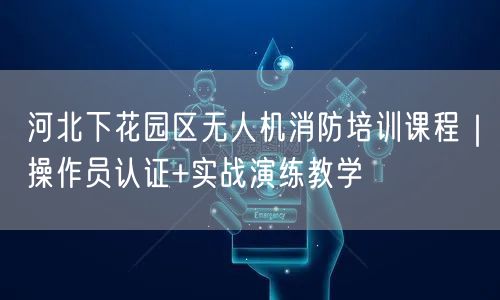 河北下花园区无人机消防培训课程｜操作员认证+实战演练教学