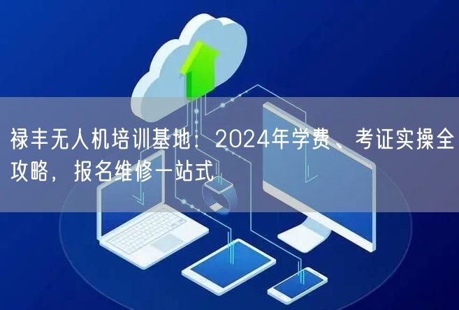 禄丰无人机培训基地：2024年学费、考证实操全攻略，报名维修一站式
