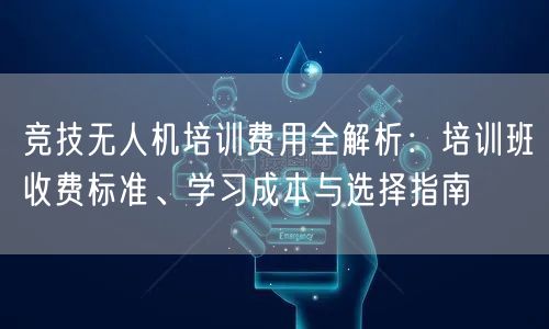 竞技无人机培训费用全解析：培训班收费标准、学习成本与选择指南