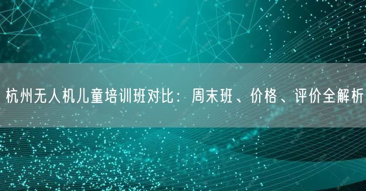 杭州无人机儿童培训班对比：周末班、价格、评价全解析