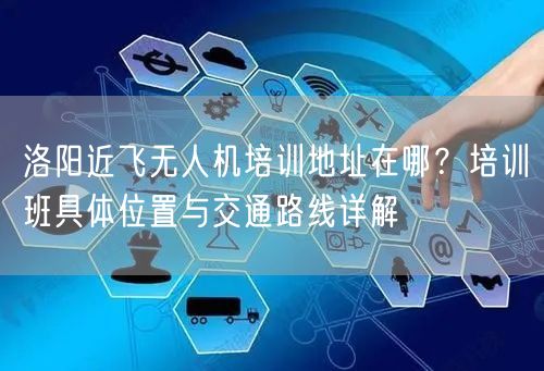洛阳近飞无人机培训地址在哪？培训班具体位置与交通路线详解