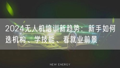 2024无人机培训新趋势：新手如何选机构、学技能、看就业前景