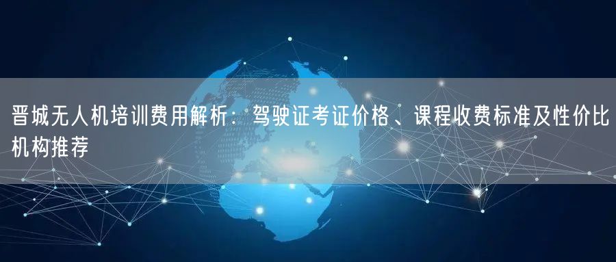 晋城无人机培训费用解析:驾驶证考证价格、课程收费标准及性价比机构推荐