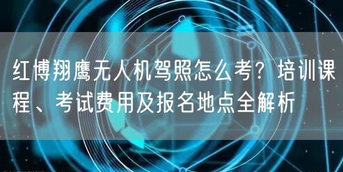 红博翔鹰无人机驾照怎么考？培训课程、考试费用及报名地点全解析