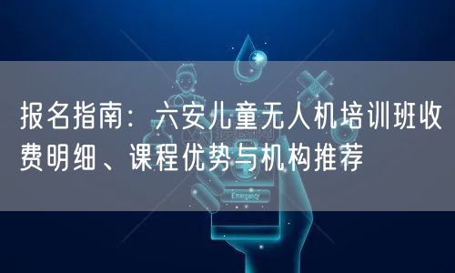 报名指南:六安儿童无人机培训班收费明细、课程优势与机构推荐