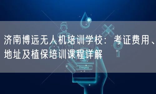 济南博远无人机培训学校：考证费用、地址及植保培训课程详解