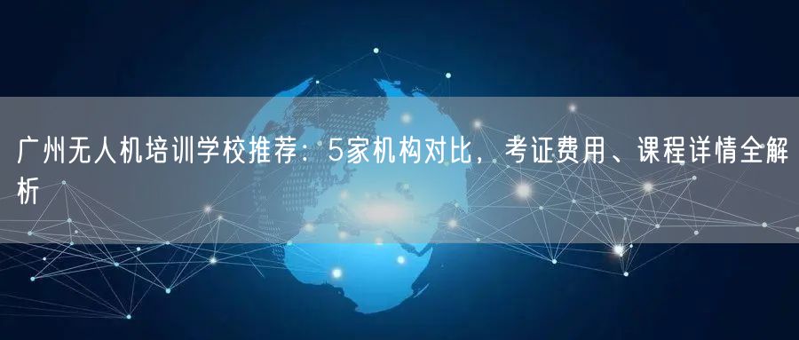 广州无人机培训学校推荐：5家机构对比，考证费用、课程详情全解析